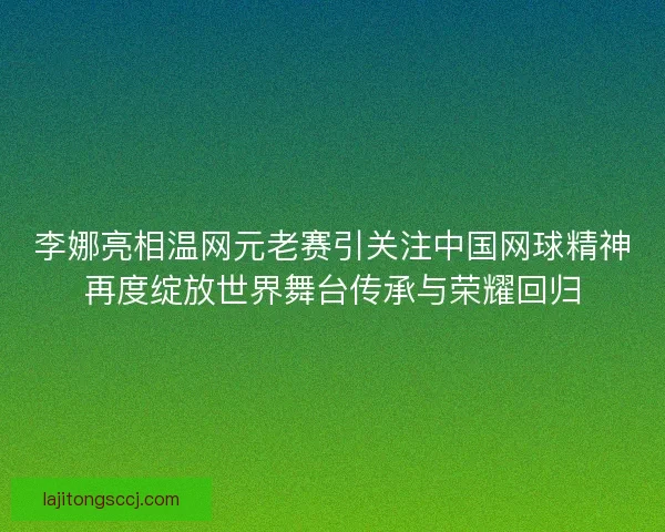 李娜亮相温网元老赛引关注中国网球精神再度绽放世界舞台传承与荣耀回归