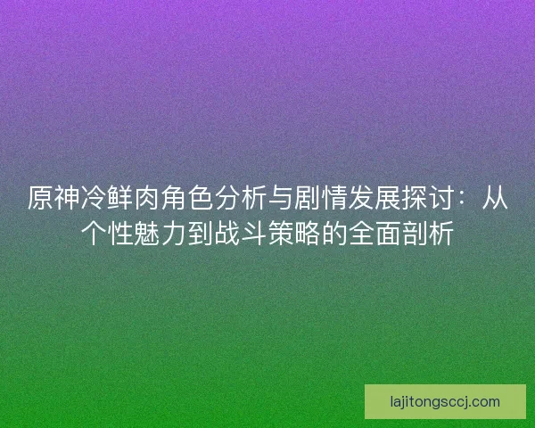 原神冷鲜肉角色分析与剧情发展探讨：从个性魅力到战斗策略的全面剖析