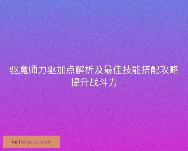 驱魔师力驱加点解析及最佳技能搭配攻略提升战斗力 驱魔师力驱加点解析及最佳技能搭配攻略提升战斗力
