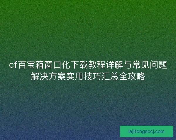 cf百宝箱窗口化下载教程详解与常见问题解决方案实用技巧汇总全攻略
