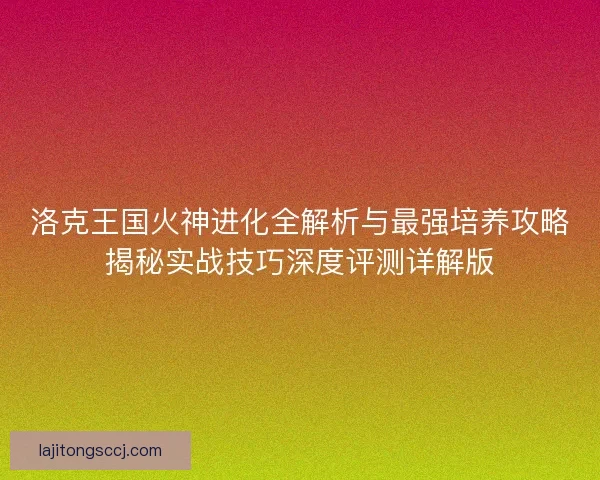 洛克王国火神进化全解析与最强培养攻略揭秘实战技巧深度评测详解版