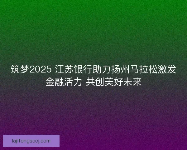 筑梦2025 江苏银行助力扬州马拉松激发金融活力 共创美好未来 筑梦2025 江苏银行助力扬州马拉松激发金融活力 共创美好未来