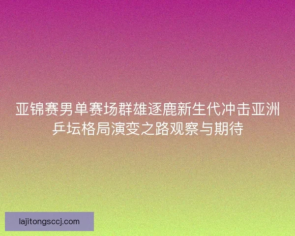亚锦赛男单赛场群雄逐鹿新生代冲击亚洲乒坛格局演变之路观察与期待