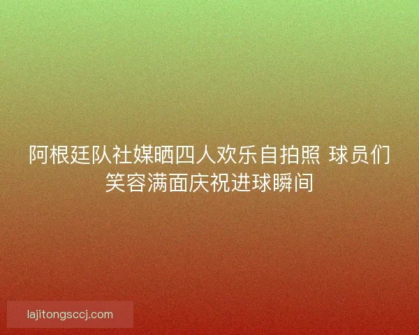 阿根廷队社媒晒四人欢乐自拍照 球员们笑容满面庆祝进球瞬间