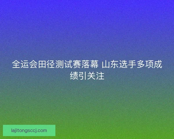 全运会田径测试赛落幕 山东选手多项成绩引关注 全运会田径测试赛落幕 山东选手多项成绩引关注