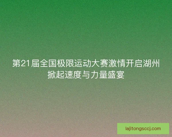 第21届全国极限运动大赛激情开启湖州掀起速度与力量盛宴