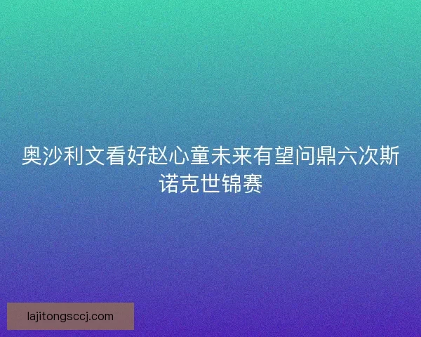 奥沙利文看好赵心童未来有望问鼎六次斯诺克世锦赛