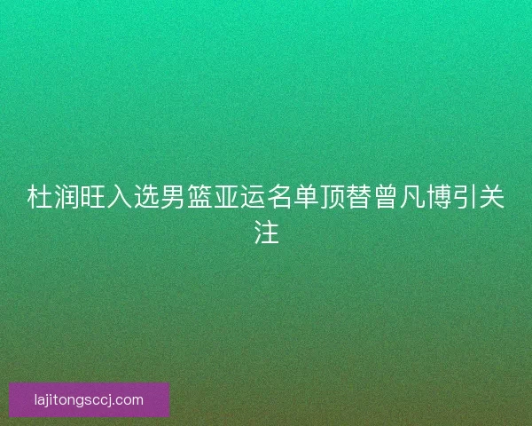 杜润旺入选男篮亚运名单顶替曾凡博引关注