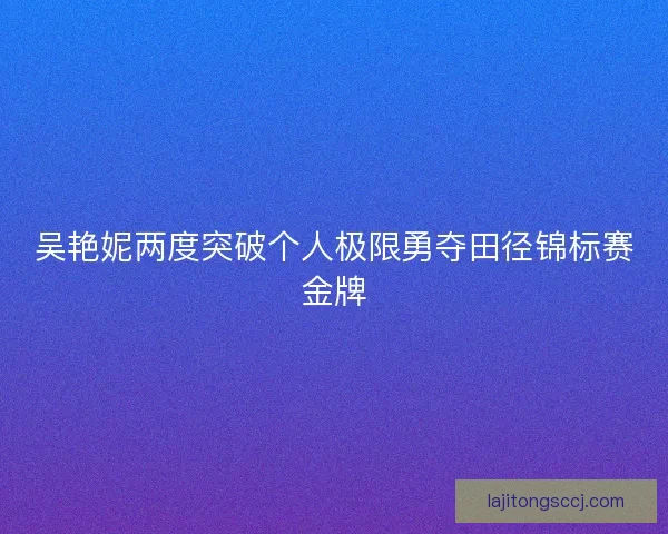吴艳妮两度突破个人极限勇夺田径锦标赛金牌 吴艳妮两度突破个人极限勇夺田径锦标赛金牌