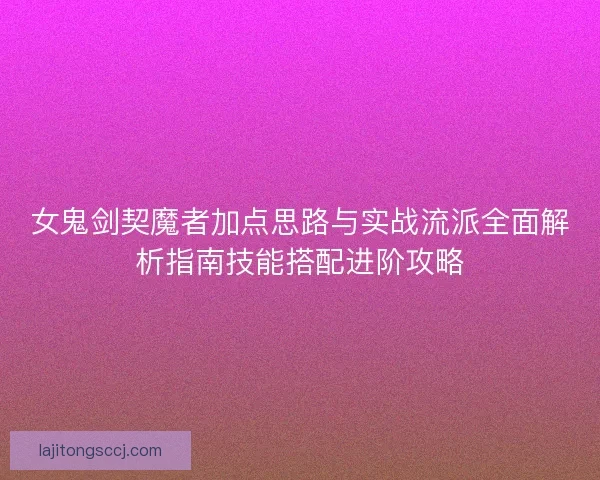 女鬼剑契魔者加点思路与实战流派全面解析指南技能搭配进阶攻略 女鬼剑契魔者加点思路与实战流派全面解析指南技能搭配进阶攻略