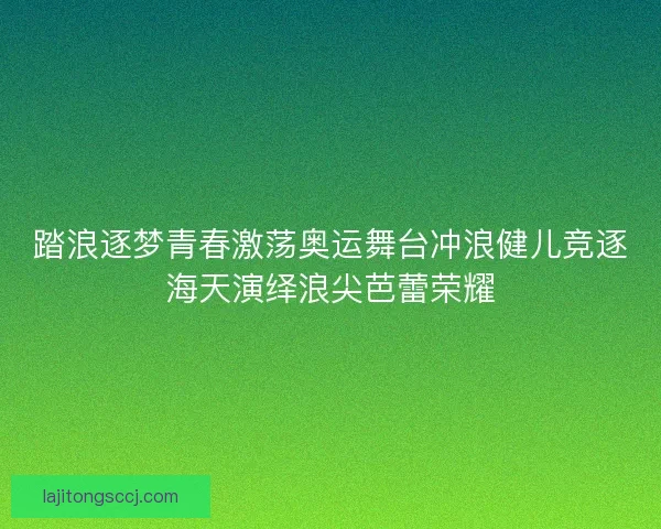 踏浪逐梦青春激荡奥运舞台冲浪健儿竞逐海天演绎浪尖芭蕾荣耀
