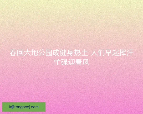春回大地公园成健身热土 人们早起挥汗忙碌迎春风
