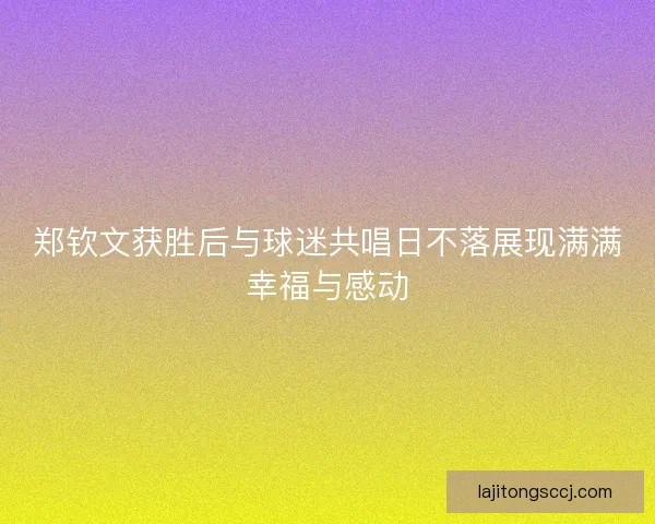 郑钦文获胜后与球迷共唱日不落展现满满幸福与感动