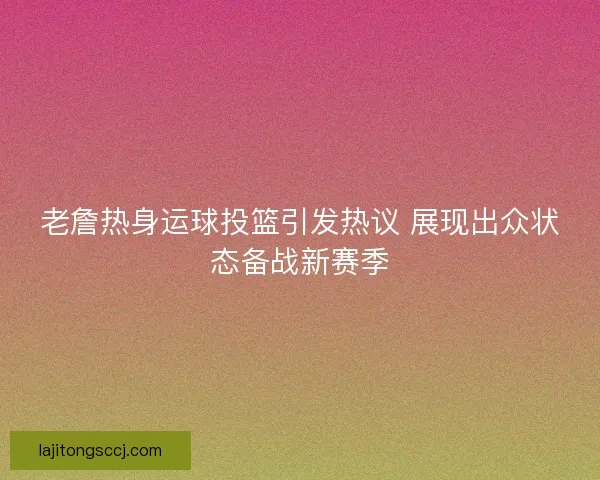 老詹热身运球投篮引发热议 展现出众状态备战新赛季