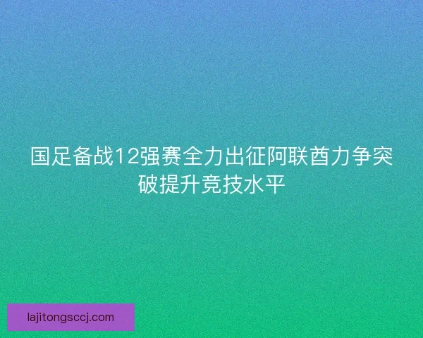国足备战12强赛全力出征阿联酋力争突破提升竞技水平 国足备战12强赛全力出征阿联酋力争突破提升竞技水平