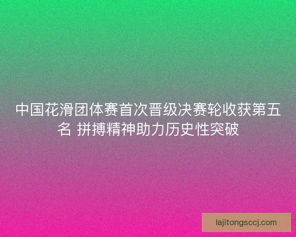 中国花滑团体赛首次晋级决赛轮收获第五名 拼搏精神助力历史性突破