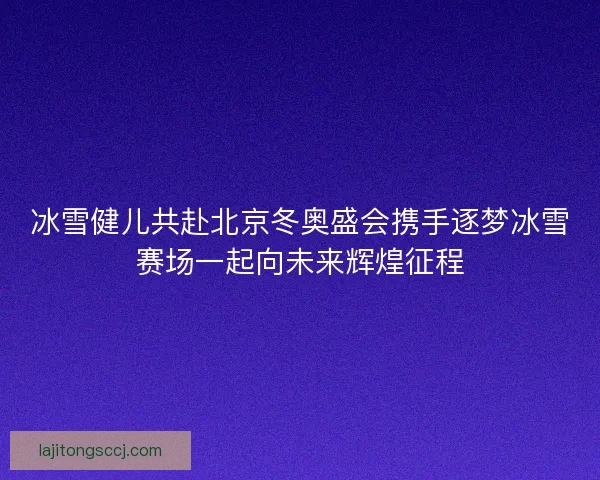 冰雪健儿共赴北京冬奥盛会携手逐梦冰雪赛场一起向未来辉煌征程 冰雪健儿共赴北京冬奥盛会携手逐梦冰雪赛场一起向未来辉煌征程